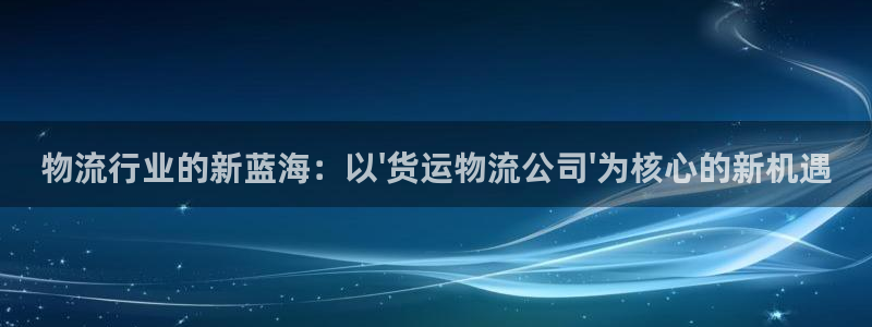 ,优游国际注册链接：物流行业的新蓝海：以\'货运物流公司\'